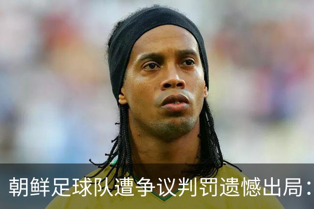 朝鲜足球队遭争议判罚遗憾出局：愤怒拒握手与主帅猛批裁判